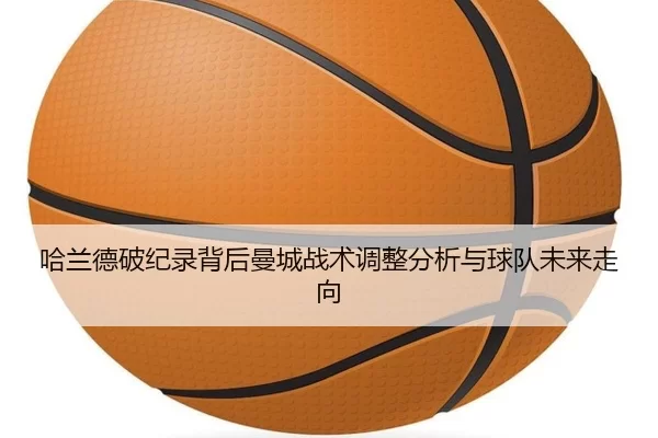 哈兰德破纪录背后曼城战术调整分析与球队未来走向